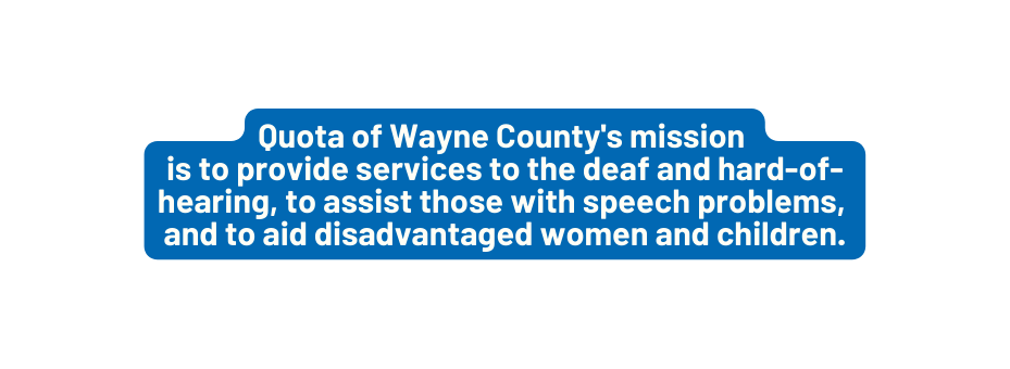 Quota of Wayne County s mission is to provide services to the deaf and hard of hearing to assist those with speech problems and to aid disadvantaged women and children